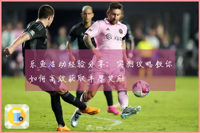 乐鱼活动经验分享：实测攻略教你如何高效获取丰厚奖励