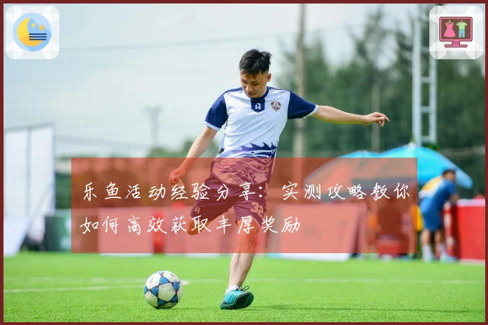 乐鱼活动经验分享：实测攻略教你如何高效获取丰厚奖励